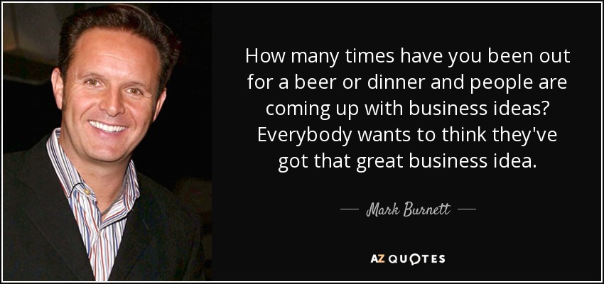 How many times have you been out for a beer or dinner and people are coming up with business ideas? Everybody wants to think they've got that great business idea. - Mark Burnett