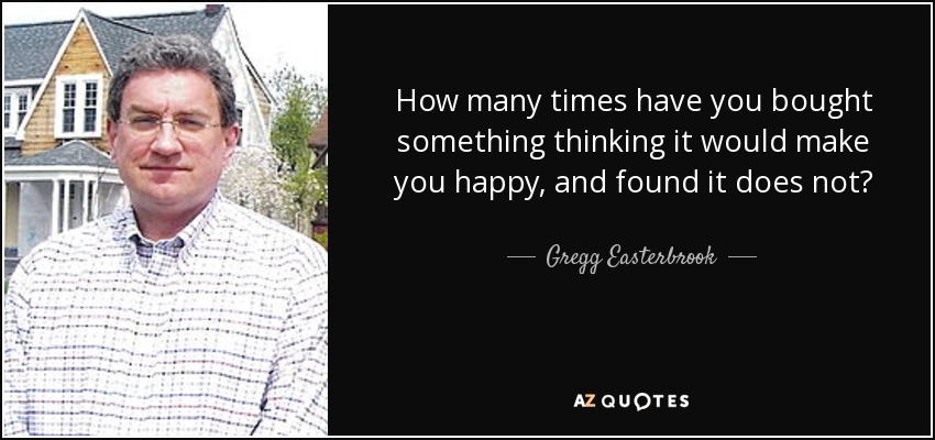 How many times have you bought something thinking it would make you happy, and found it does not? - Gregg Easterbrook