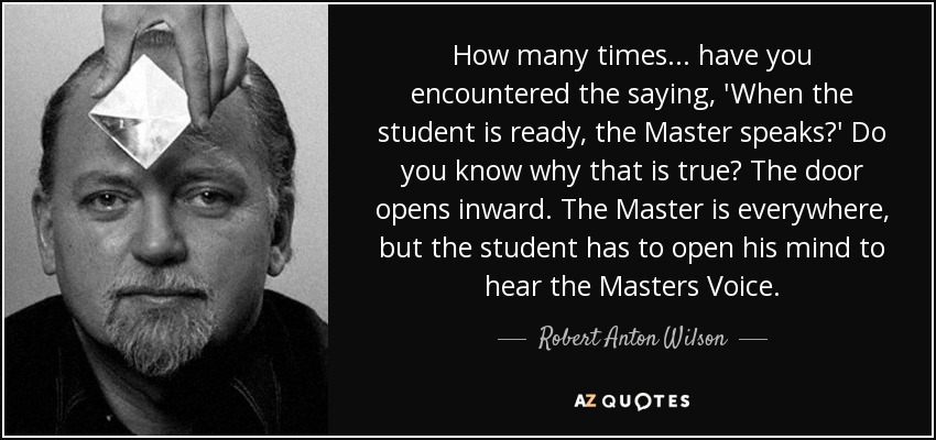 How many times... have you encountered the saying, 'When the student is ready, the Master speaks?' Do you know why that is true? The door opens inward. The Master is everywhere, but the student has to open his mind to hear the Masters Voice. - Robert Anton Wilson