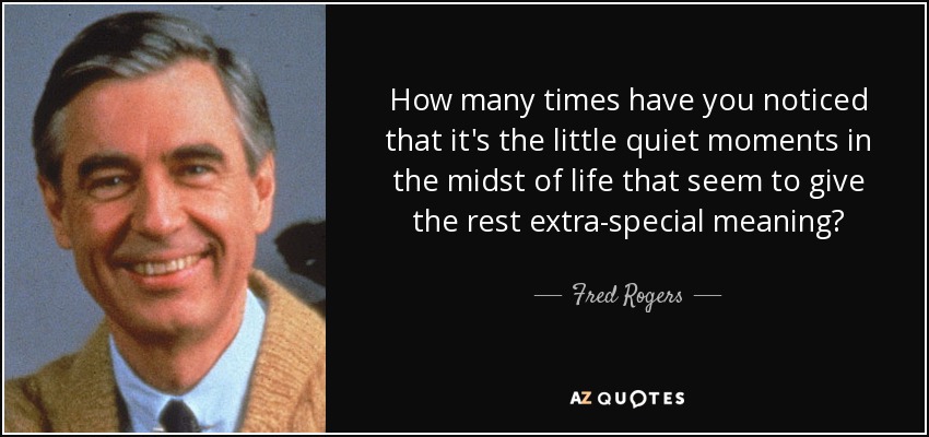 How many times have you noticed that it's the little quiet moments in the midst of life that seem to give the rest extra-special meaning? - Fred Rogers