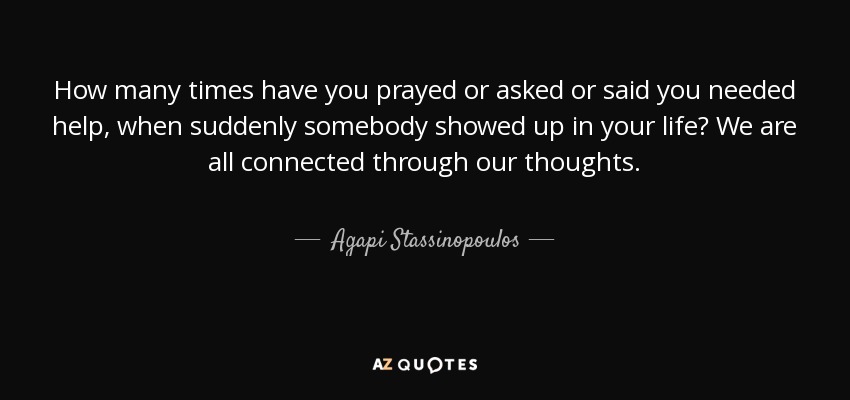 How many times have you prayed or asked or said you needed help, when suddenly somebody showed up in your life? We are all connected through our thoughts. - Agapi Stassinopoulos