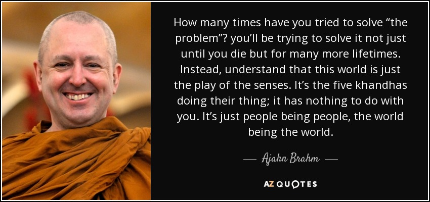 How many times have you tried to solve “the problem”? you’ll be trying to solve it not just until you die but for many more lifetimes. Instead, understand that this world is just the play of the senses. It’s the five khandhas doing their thing; it has nothing to do with you. It’s just people being people, the world being the world. - Ajahn Brahm