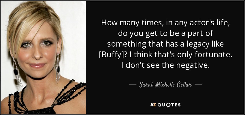 How many times, in any actor's life, do you get to be a part of something that has a legacy like [Buffy]? I think that's only fortunate. I don't see the negative. - Sarah Michelle Gellar