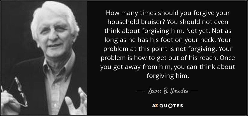 How many times should you forgive your household bruiser? You should not even think about forgiving him. Not yet. Not as long as he has his foot on your neck. Your problem at this point is not forgiving. Your problem is how to get out of his reach. Once you get away from him, you can think about forgiving him. - Lewis B. Smedes