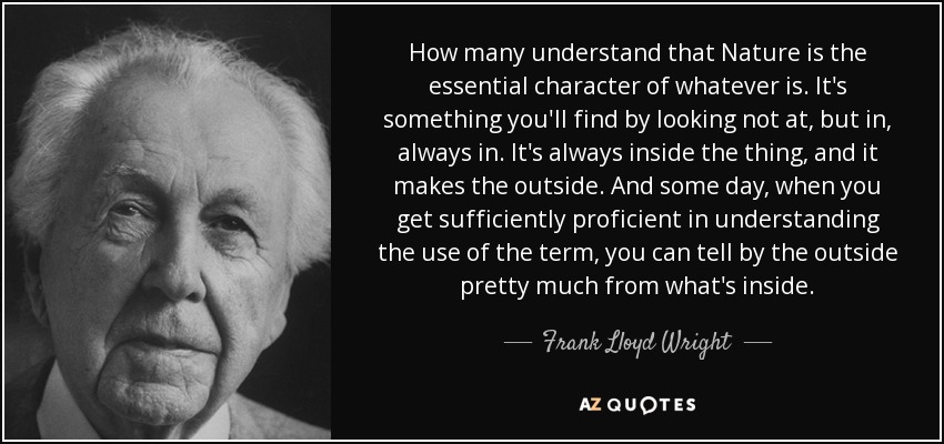 How many understand that Nature is the essential character of whatever is. It's something you'll find by looking not at, but in, always in. It's always inside the thing, and it makes the outside. And some day, when you get sufficiently proficient in understanding the use of the term, you can tell by the outside pretty much from what's inside. - Frank Lloyd Wright