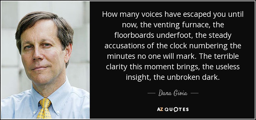 How many voices have escaped you until now, the venting furnace, the floorboards underfoot, the steady accusations of the clock numbering the minutes no one will mark. The terrible clarity this moment brings, the useless insight, the unbroken dark. - Dana Gioia