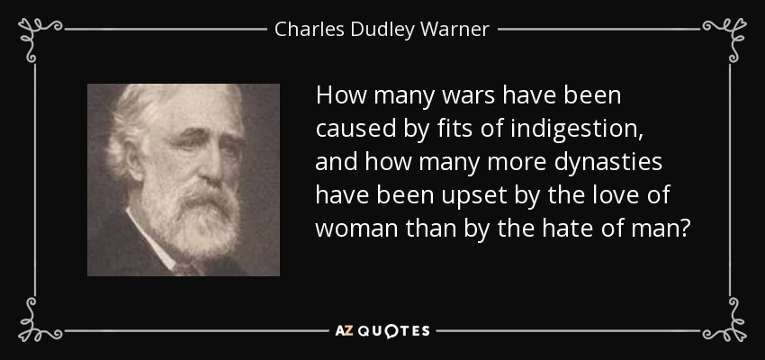 How many wars have been caused by fits of indigestion, and how many more dynasties have been upset by the love of woman than by the hate of man? - Charles Dudley Warner