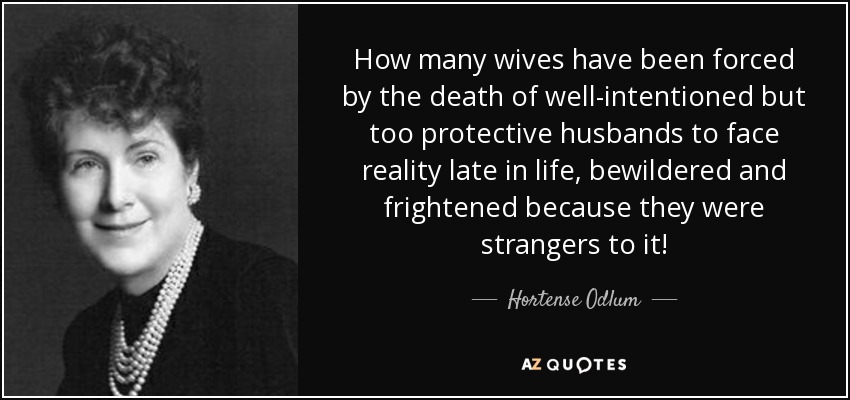 How many wives have been forced by the death of well-intentioned but too protective husbands to face reality late in life, bewildered and frightened because they were strangers to it! - Hortense Odlum