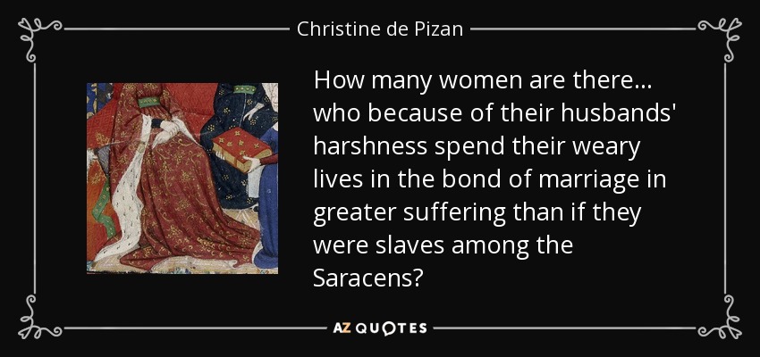 How many women are there ... who because of their husbands' harshness spend their weary lives in the bond of marriage in greater suffering than if they were slaves among the Saracens? - Christine de Pizan