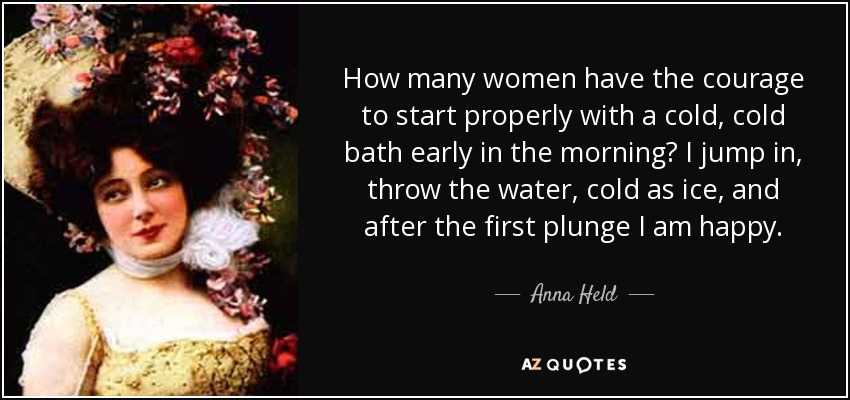 How many women have the courage to start properly with a cold, cold bath early in the morning? I jump in, throw the water, cold as ice, and after the first plunge I am happy. - Anna Held