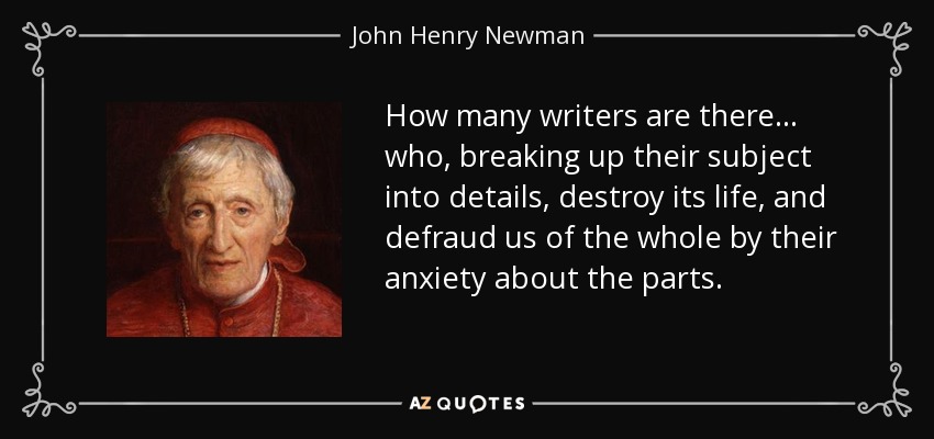How many writers are there... who, breaking up their subject into details, destroy its life, and defraud us of the whole by their anxiety about the parts. - John Henry Newman