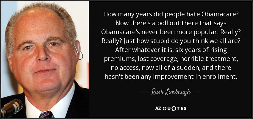 How many years did people hate Obamacare? Now there's a poll out there that says Obamacare's never been more popular. Really? Really? Just how stupid do you think we all are? After whatever it is, six years of rising premiums, lost coverage, horrible treatment, no access, now all of a sudden, and there hasn't been any improvement in enrollment. - Rush Limbaugh