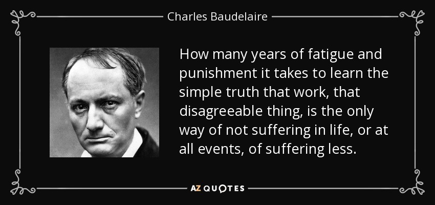 How many years of fatigue and punishment it takes to learn the simple truth that work, that disagreeable thing, is the only way of not suffering in life, or at all events, of suffering less. - Charles Baudelaire