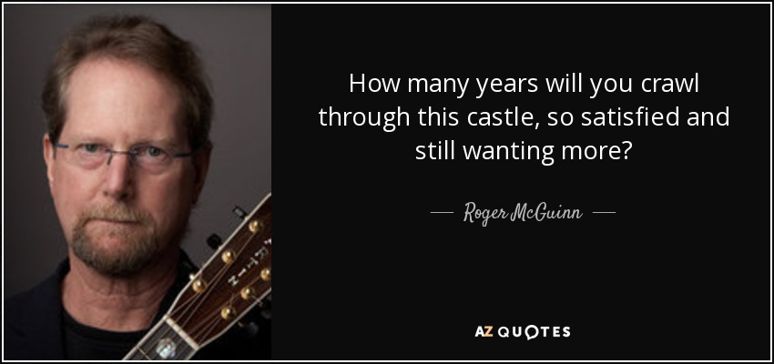 How many years will you crawl through this castle, so satisfied and still wanting more? - Roger McGuinn