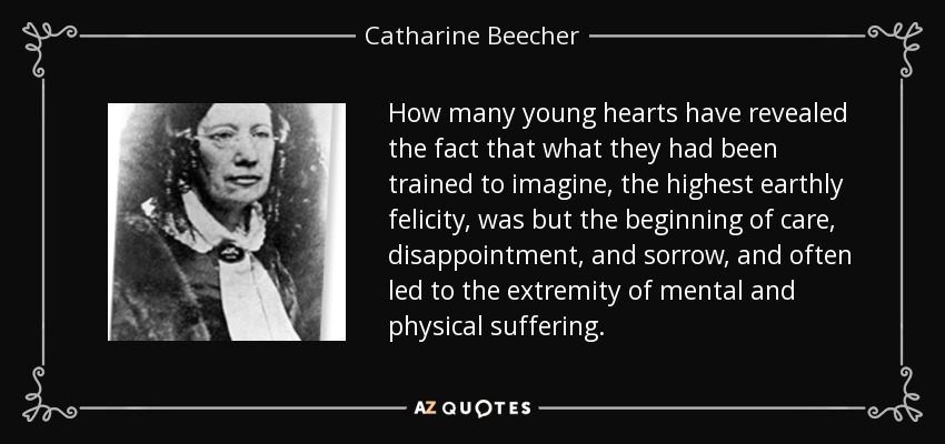 How many young hearts have revealed the fact that what they had been trained to imagine, the highest earthly felicity, was but the beginning of care, disappointment, and sorrow, and often led to the extremity of mental and physical suffering. - Catharine Beecher