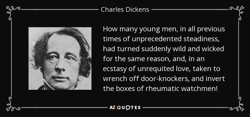 How many young men, in all previous times of unprecedented steadiness, had turned suddenly wild and wicked for the same reason, and, in an ecstasy of unrequited love, taken to wrench off door-knockers, and invert the boxes of rheumatic watchmen! - Charles Dickens