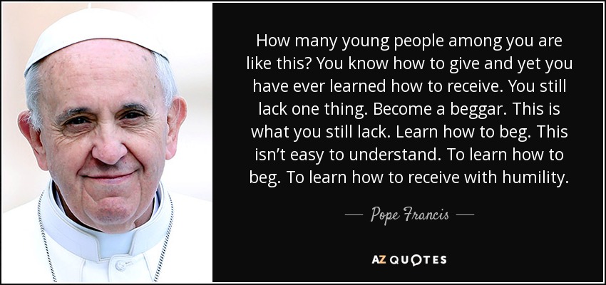 How many young people among you are like this? You know how to give and yet you have ever learned how to receive. You still lack one thing. Become a beggar. This is what you still lack. Learn how to beg. This isn’t easy to understand. To learn how to beg. To learn how to receive with humility. - Pope Francis