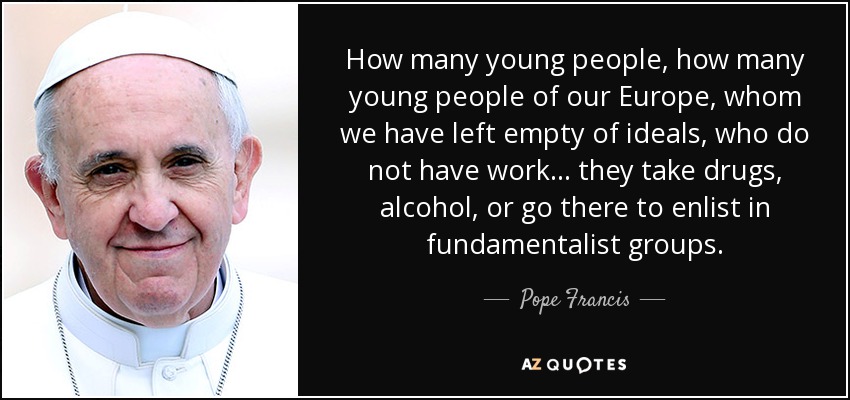 How many young people, how many young people of our Europe, whom we have left empty of ideals, who do not have work... they take drugs, alcohol, or go there to enlist in fundamentalist groups. - Pope Francis