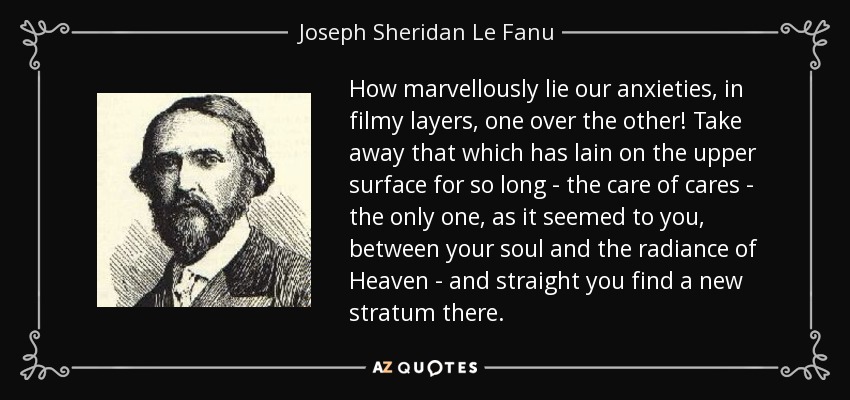 How marvellously lie our anxieties, in filmy layers, one over the other! Take away that which has lain on the upper surface for so long - the care of cares - the only one, as it seemed to you, between your soul and the radiance of Heaven - and straight you find a new stratum there. - Joseph Sheridan Le Fanu