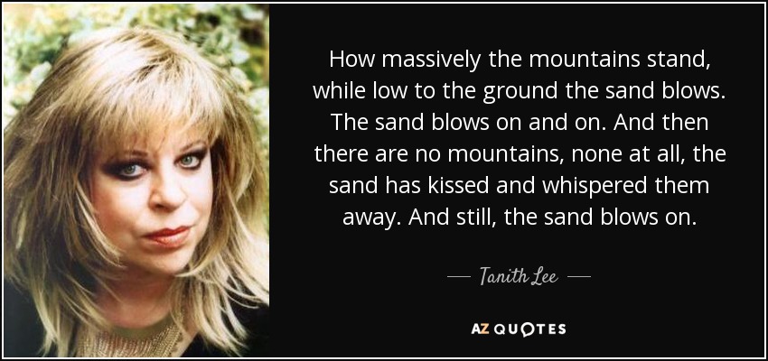 How massively the mountains stand, while low to the ground the sand blows. The sand blows on and on. And then there are no mountains, none at all, the sand has kissed and whispered them away. And still, the sand blows on. - Tanith Lee