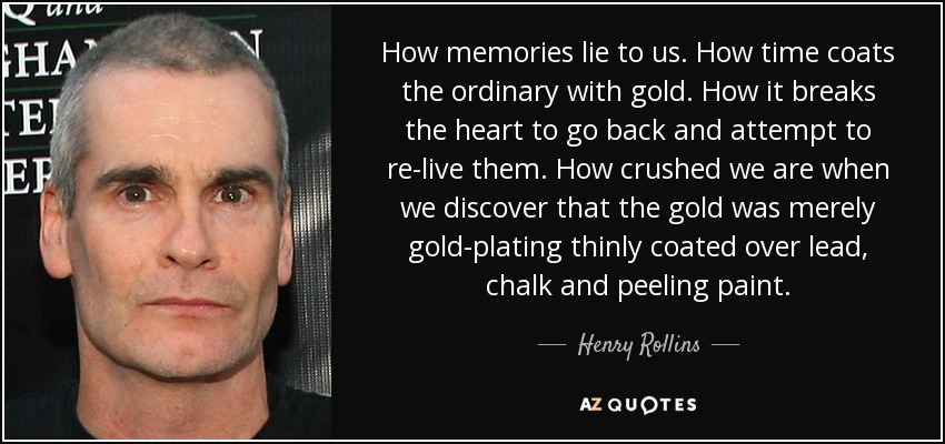 How memories lie to us. How time coats the ordinary with gold. How it breaks the heart to go back and attempt to re-live them. How crushed we are when we discover that the gold was merely gold-plating thinly coated over lead, chalk and peeling paint. - Henry Rollins
