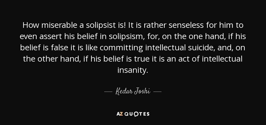 How miserable a solipsist is! It is rather senseless for him to even assert his belief in solipsism, for, on the one hand, if his belief is false it is like committing intellectual suicide, and, on the other hand, if his belief is true it is an act of intellectual insanity. - Kedar Joshi