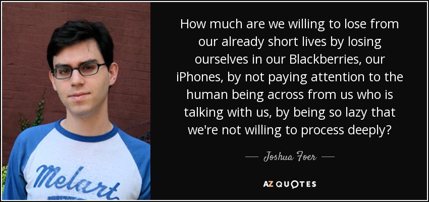 How much are we willing to lose from our already short lives by losing ourselves in our Blackberries, our iPhones, by not paying attention to the human being across from us who is talking with us, by being so lazy that we're not willing to process deeply? - Joshua Foer