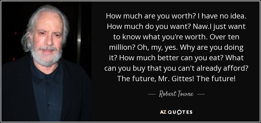 How much are you worth? I have no idea. How much do you want? Naw.I just want to know what you're worth. Over ten million? Oh, my, yes. Why are you doing it? How much better can you eat? What can you buy that you can't already afford? The future, Mr. Gittes! The future! - Robert Towne