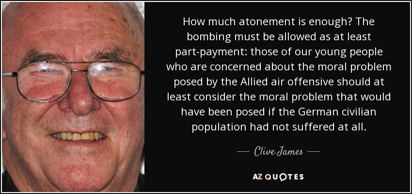 How much atonement is enough? The bombing must be allowed as at least part-payment: those of our young people who are concerned about the moral problem posed by the Allied air offensive should at least consider the moral problem that would have been posed if the German civilian population had not suffered at all. - Clive James