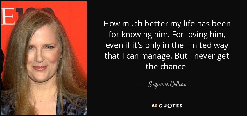 How much better my life has been for knowing him. For loving him, even if it's only in the limited way that I can manage. But I never get the chance. - Suzanne Collins