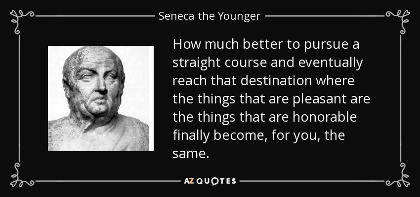 How much better to pursue a straight course and eventually reach that destination where the things that are pleasant are the things that are honorable finally become, for you, the same. - Seneca the Younger