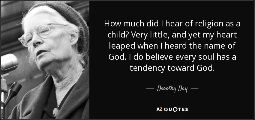How much did I hear of religion as a child? Very little, and yet my heart leaped when I heard the name of God. I do believe every soul has a tendency toward God. - Dorothy Day