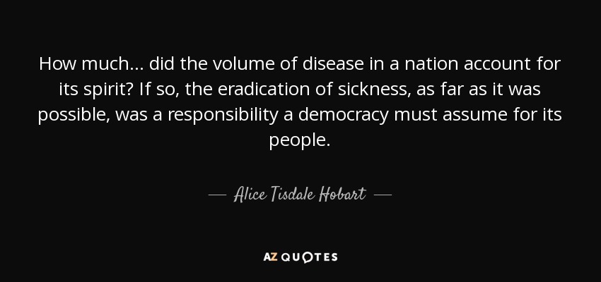 How much ... did the volume of disease in a nation account for its spirit? If so, the eradication of sickness, as far as it was possible, was a responsibility a democracy must assume for its people. - Alice Tisdale Hobart