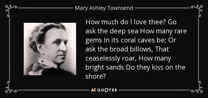 How much do I love thee? Go ask the deep sea How many rare gems In its coral caves be; Or ask the broad billows, That ceaselessly roar, How many bright sands Do they kiss on the shore? - Mary Ashley Townsend