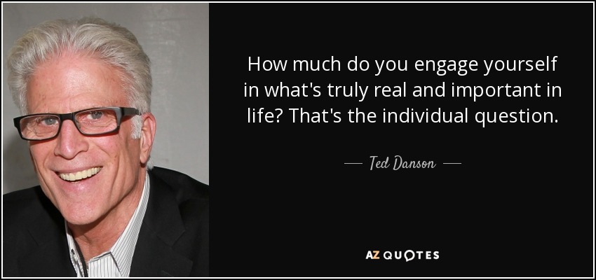 How much do you engage yourself in what's truly real and important in life? That's the individual question. - Ted Danson