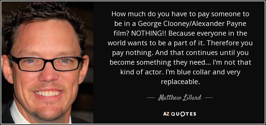 How much do you have to pay someone to be in a George Clooney/Alexander Payne film? NOTHING!! Because everyone in the world wants to be a part of it. Therefore you pay nothing. And that continues until you become something they need... I'm not that kind of actor. I'm blue collar and very replaceable. - Matthew Lillard
