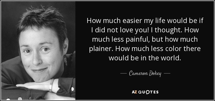 How much easier my life would be if I did not love you! I thought. How much less painful, but how much plainer. How much less color there would be in the world. - Cameron Dokey