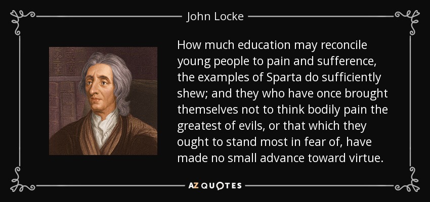 How much education may reconcile young people to pain and sufference, the examples of Sparta do sufficiently shew; and they who have once brought themselves not to think bodily pain the greatest of evils, or that which they ought to stand most in fear of, have made no small advance toward virtue. - John Locke