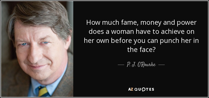 How much fame, money and power does a woman have to achieve on her own before you can punch her in the face? - P. J. O'Rourke