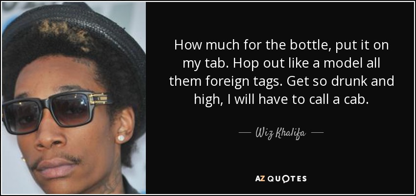 How much for the bottle, put it on my tab. Hop out like a model all them foreign tags. Get so drunk and high, I will have to call a cab. - Wiz Khalifa