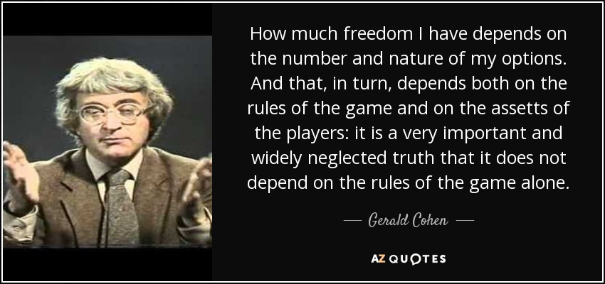 How much freedom I have depends on the number and nature of my options. And that, in turn, depends both on the rules of the game and on the assetts of the players: it is a very important and widely neglected truth that it does not depend on the rules of the game alone. - Gerald Cohen