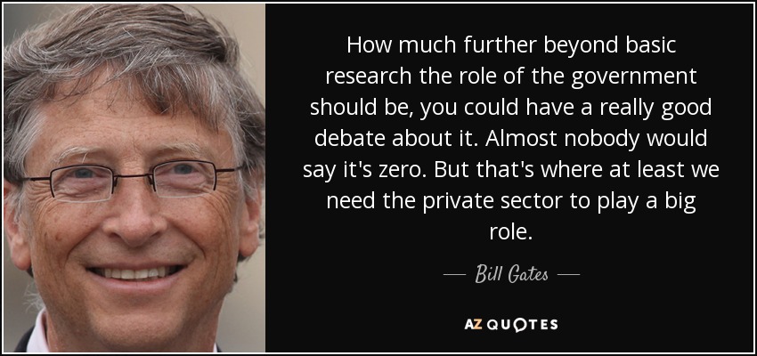 How much further beyond basic research the role of the government should be, you could have a really good debate about it. Almost nobody would say it's zero. But that's where at least we need the private sector to play a big role. - Bill Gates