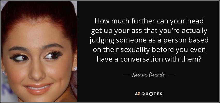 How much further can your head get up your ass that you're actually judging someone as a person based on their sexuality before you even have a conversation with them? - Ariana Grande