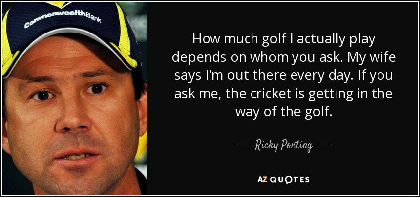 How much golf I actually play depends on whom you ask. My wife says I'm out there every day. If you ask me, the cricket is getting in the way of the golf. - Ricky Ponting