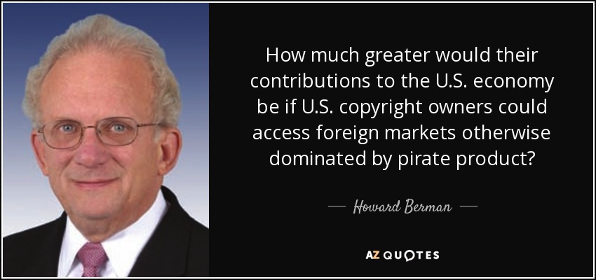 How much greater would their contributions to the U.S. economy be if U.S. copyright owners could access foreign markets otherwise dominated by pirate product? - Howard Berman