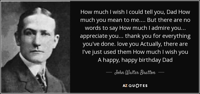How much I wish I could tell you, Dad How much you mean to me.... But there are no words to say How much I admire you... appreciate you... thank you for everything you've done. love you Actually, there are I've just used them How much I wish you A happy, happy birthday Dad - John Walter Bratton