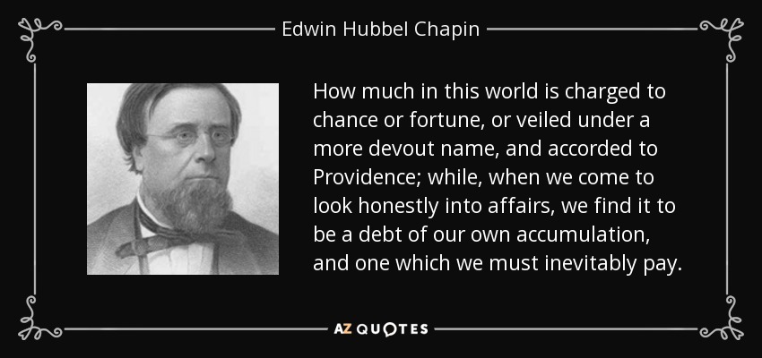 How much in this world is charged to chance or fortune, or veiled under a more devout name, and accorded to Providence; while, when we come to look honestly into affairs, we find it to be a debt of our own accumulation, and one which we must inevitably pay. - Edwin Hubbel Chapin
