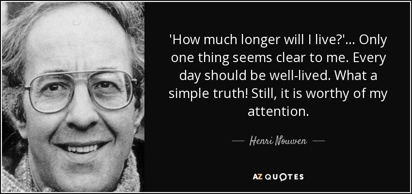 'How much longer will I live?'... Only one thing seems clear to me. Every day should be well-lived. What a simple truth! Still, it is worthy of my attention. - Henri Nouwen