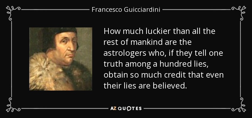 How much luckier than all the rest of mankind are the astrologers who, if they tell one truth among a hundred lies, obtain so much credit that even their lies are believed. - Francesco Guicciardini