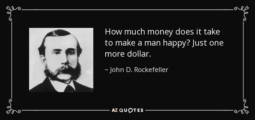 How much money does it take to make a man happy? Just one more dollar. - John D. Rockefeller